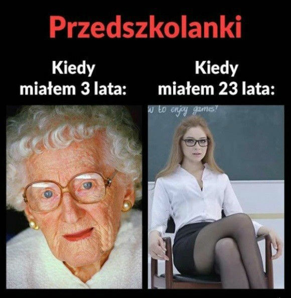 Przedszkolanki kiedy miałem 3 lata i kiedy 23 :D