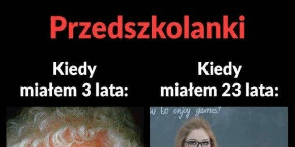 Przedszkolanki kiedy miałem 3 lata i kiedy 23 :D