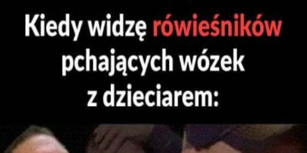 Kiedy widzę rówieśnika z wózkiem :D 