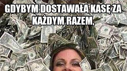 Gdybym dostawała kasę za każdym razem, kiedy się...